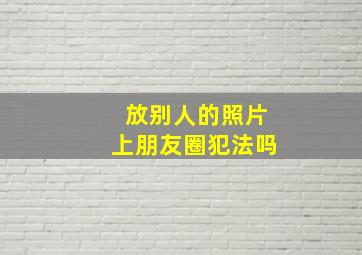 放别人的照片上朋友圈犯法吗