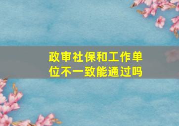 政审社保和工作单位不一致能通过吗