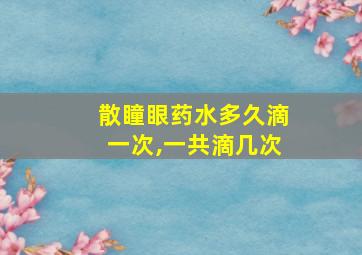 散瞳眼药水多久滴一次,一共滴几次