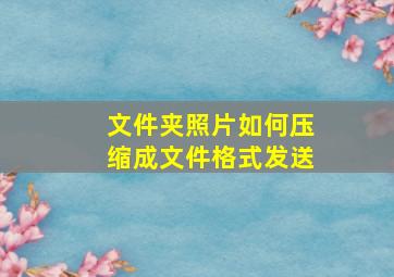 文件夹照片如何压缩成文件格式发送