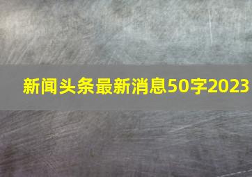 新闻头条最新消息50字2023