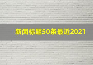 新闻标题50条最近2021