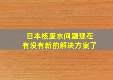 日本核废水问题现在有没有新的解决方案了