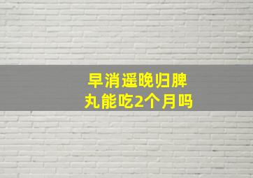 早消遥晚归脾丸能吃2个月吗