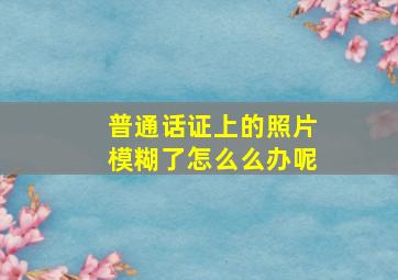 普通话证上的照片模糊了怎么么办呢