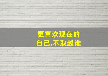 更喜欢现在的自己,不取越谁