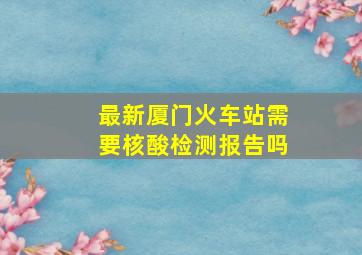 最新厦门火车站需要核酸检测报告吗