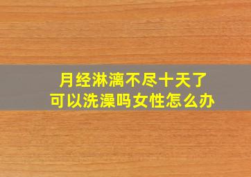 月经淋漓不尽十天了可以洗澡吗女性怎么办