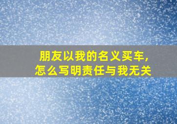 朋友以我的名义买车,怎么写明责任与我无关