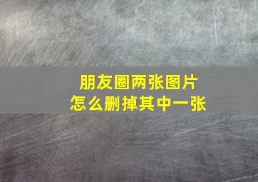 朋友圈两张图片怎么删掉其中一张