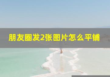 朋友圈发2张图片怎么平铺