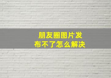 朋友圈图片发布不了怎么解决