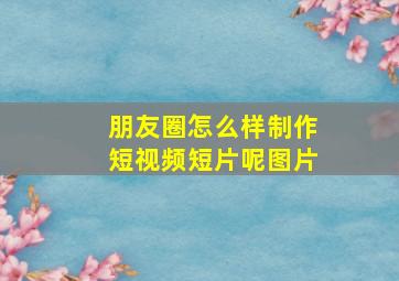 朋友圈怎么样制作短视频短片呢图片