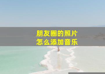 朋友圈的照片怎么添加音乐