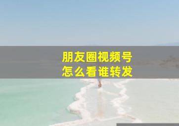 朋友圈视频号怎么看谁转发