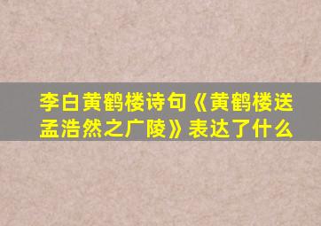 李白黄鹤楼诗句《黄鹤楼送孟浩然之广陵》表达了什么