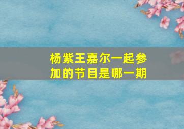 杨紫王嘉尔一起参加的节目是哪一期