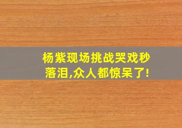 杨紫现场挑战哭戏秒落泪,众人都惊呆了!