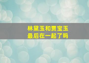 林黛玉和贾宝玉最后在一起了吗