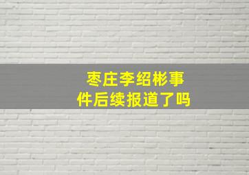 枣庄李绍彬事件后续报道了吗