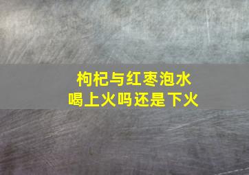 枸杞与红枣泡水喝上火吗还是下火