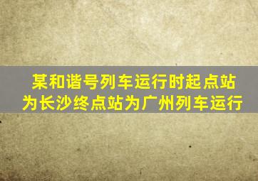 某和谐号列车运行时起点站为长沙终点站为广州列车运行