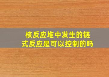 核反应堆中发生的链式反应是可以控制的吗