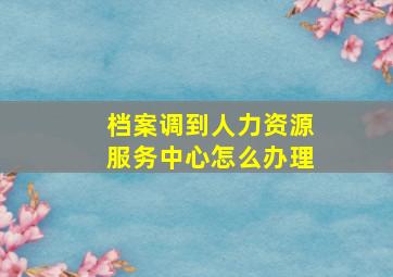 档案调到人力资源服务中心怎么办理