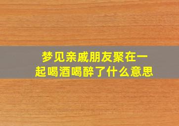 梦见亲戚朋友聚在一起喝酒喝醉了什么意思