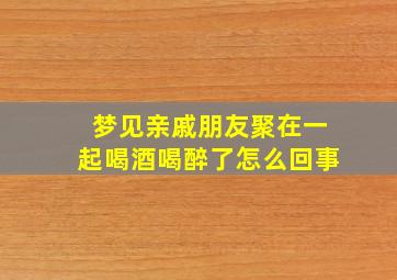 梦见亲戚朋友聚在一起喝酒喝醉了怎么回事