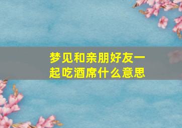 梦见和亲朋好友一起吃酒席什么意思