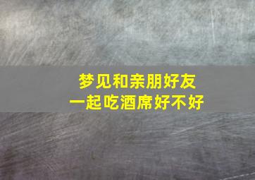 梦见和亲朋好友一起吃酒席好不好