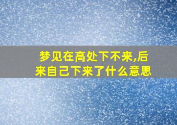 梦见在高处下不来,后来自己下来了什么意思