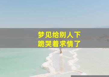 梦见给别人下跪哭着求情了