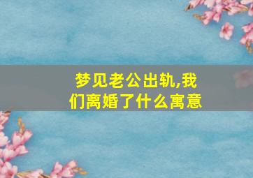 梦见老公出轨,我们离婚了什么寓意