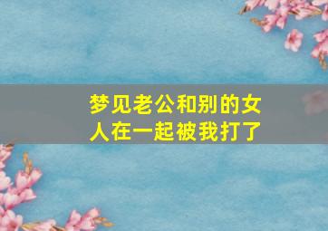 梦见老公和别的女人在一起被我打了