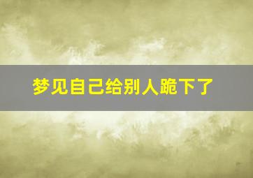 梦见自己给别人跪下了