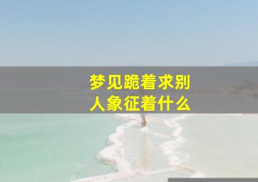 梦见跪着求别人象征着什么