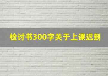 检讨书300字关于上课迟到