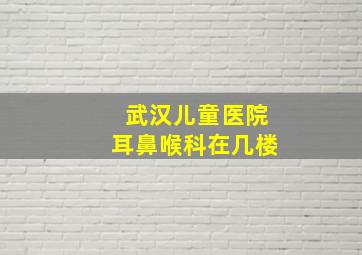 武汉儿童医院耳鼻喉科在几楼