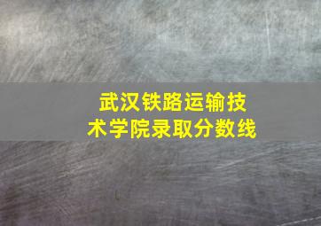 武汉铁路运输技术学院录取分数线