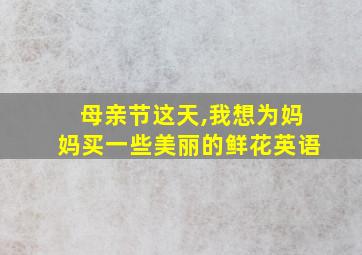 母亲节这天,我想为妈妈买一些美丽的鲜花英语