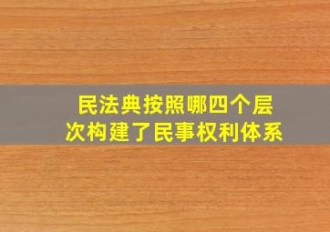 民法典按照哪四个层次构建了民事权利体系