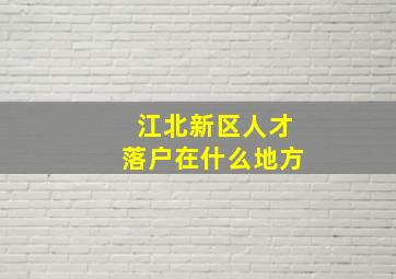 江北新区人才落户在什么地方