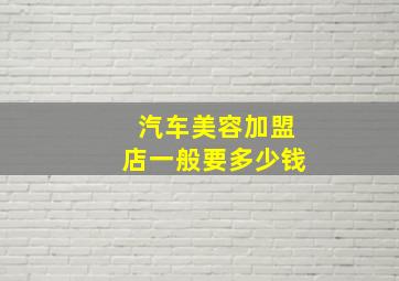 汽车美容加盟店一般要多少钱