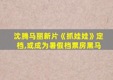 沈腾马丽新片《抓娃娃》定档,或成为暑假档票房黑马