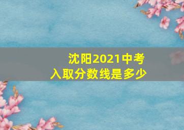 沈阳2021中考入取分数线是多少