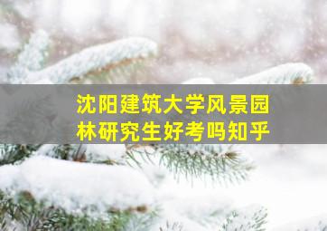 沈阳建筑大学风景园林研究生好考吗知乎