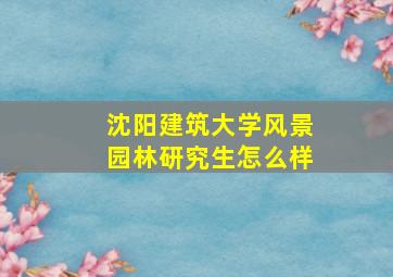 沈阳建筑大学风景园林研究生怎么样