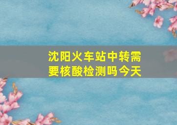 沈阳火车站中转需要核酸检测吗今天